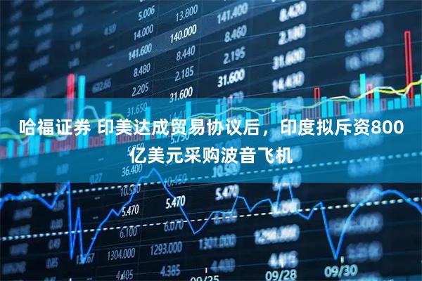 哈福证券 印美达成贸易协议后，印度拟斥资800亿美元采购波音飞机
