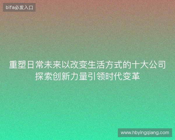 重塑日常未来以改变生活方式的十大公司探索创新力量引领时代变革 重塑日常未来以改变生活方式的十大公司探索创新力量引领时代变革