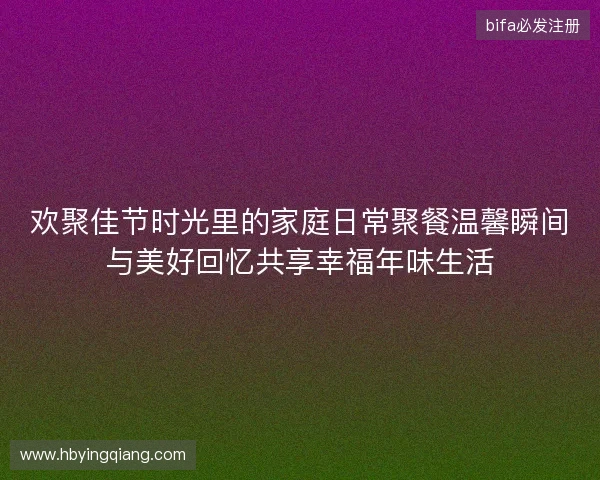 欢聚佳节时光里的家庭日常聚餐温馨瞬间与美好回忆共享幸福年味生活